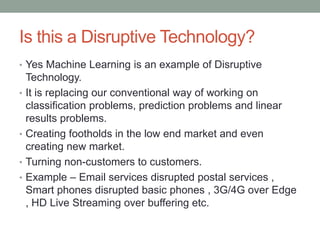 Is this a Disruptive Technology?
• Yes Machine Learning is an example of Disruptive
Technology.
• It is replacing our conventional way of working on
classification problems, prediction problems and linear
results problems.
• Creating footholds in the low end market and even
creating new market.
• Turning non-customers to customers.
• Example – Email services disrupted postal services ,
Smart phones disrupted basic phones , 3G/4G over Edge
, HD Live Streaming over buffering etc.
 