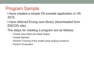 Program Sample
• I have created a simple C# console application in VS
2015.
• I have referred Encog core library (downloaded form
ENCOG site).
• The steps for creating a program are as follows:
Create Input Data and Ideal Output
Create Network
Perform Training of the model using looping construct
Perform Evaluation
 
