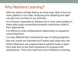 Why Machine Learning?
• With the advent of Data Mining we have been able to find out
more patterns in our data. Analyzing and validating this data
can get more success to our business.
• It is humanly impossible to interpret all or even some pattern in
these data using conventional program instructions (static if
then statements) .
• It is difficult to write mathematical relationships or equations
concerning them.
• It is way different than conventional way of writing programs.
• Not only Inputs are important but Factors also plays key role.
• What if Machines are programmed to perform tasks to learn
from data and re-use their experience to increase their
performance. This is the heart and soul of Machine Learning.
 
