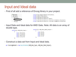 Input and Ideal data
• First of all add a reference of Encog library in your project.
• Input Data and Ideal data for AND Gate. Note: All data is an array of
double type.
• Construct a data set from Input and Ideal data.
 