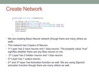 Create Network
• We are creating Basic Neural network (though there are many others as
well).
• This network has 3 layers of Neuron.
• 1st Layer has 2 input neuron and 1 bias neuron. The property value “true”
signifies whether there are any Bias neuron or not.
• 2nd Layer has 2 hidden neuron and 1 bias neuron.
• 3rd Layer has 1 output neuron.
• 2nd and 3rd layer has Activation function as well. We are using Sigmoid
activation function though there are many others as well.
 