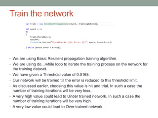 Train the network
• We are using Basic Resilient propagation training algorithm.
• We are using do…while loop to iterate the training process on the network for
the training dataset.
• We have given a Threshold value of 0.0168.
• Our network will be trained till the error is reduced to this threshold limit.
• As discussed earlier, choosing this value is hit and trial. In such a case the
number of training iterations will be very less.
• A very high value could lead to Under trained network. In such a case the
number of training iterations will be very high.
• A very low value could lead to Over trained network.
 
