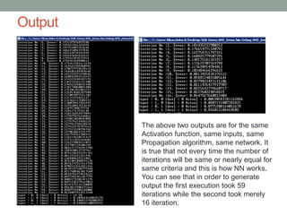Output
The above two outputs are for the same
Activation function, same inputs, same
Propagation algorithm, same network. It
is true that not every time the number of
iterations will be same or nearly equal for
same criteria and this is how NN works.
You can see that in order to generate
output the first execution took 59
iterations while the second took merely
16 iteration.
 
