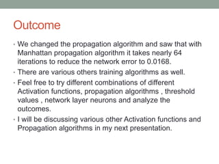 Outcome
• We changed the propagation algorithm and saw that with
Manhattan propagation algorithm it takes nearly 64
iterations to reduce the network error to 0.0168.
• There are various others training algorithms as well.
• Feel free to try different combinations of different
Activation functions, propagation algorithms , threshold
values , network layer neurons and analyze the
outcomes.
• I will be discussing various other Activation functions and
Propagation algorithms in my next presentation.
 