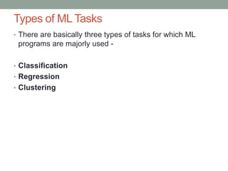 Types of ML Tasks
• There are basically three types of tasks for which ML
programs are majorly used -
• Classification
• Regression
• Clustering
 