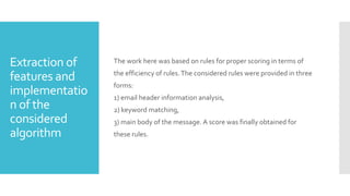 Extraction of
features and
implementatio
n of the
considered
algorithm
The work here was based on rules for proper scoring in terms of
the efficiency of rules.The considered rules were provided in three
forms:
1) email header information analysis,
2) keyword matching,
3) main body of the message. A score was finally obtained for
these rules.
 