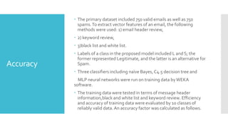 Accuracy
 The primary dataset included 750 valid emails as well as 750
spams.To extract vector features of an email, the following
methods were used: 1) email header review,
 2) keyword review,
 3)black list and white list.
 Labels of a class in the proposed model included L and S; the
former represented Legitimate, and the latter is an alternative for
Spam.
 Three classifiers including naïve Bayes, C4.5 decision tree and
MLP neural networks were run on training data byWEKA
software.
 The training data were tested in terms of message header
information,black and white list and keyword review. Efficiency
and accuracy of training data were evaluated by 10 classes of
reliably valid data. An accuracy factor was calculated as follows.
 