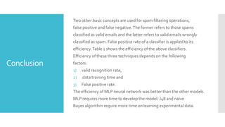 Conclusion
Two other basic concepts are used for spam filtering operations,
false positive and false negative.The former refers to those spams
classified as valid emails and the latter refers to valid emails wrongly
classified as spam. False positive rate of a classifier is applied to its
efficiency.Table 1 shows the efficiency of the above classifiers.
Efficiency of these three techniques depends on the following
factors:
1) valid recognition rate,
2) data training time and
3) False positive rate.
The efficiency of MLP neural network was better than the other models.
MLP requires more time to develop the model. J48 and naïve
Bayes algorithm require more time on learning experimental data.
 
