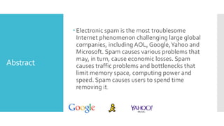 Abstract
 Electronic spam is the most troublesome
Internet phenomenon challenging large global
companies, including AOL, Google,Yahoo and
Microsoft. Spam causes various problems that
may, in turn, cause economic losses. Spam
causes traffic problems and bottlenecks that
limit memory space, computing power and
speed. Spam causes users to spend time
removing it.
 