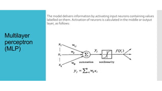 Multilayer
perceptron
(MLP)
The model delivers information by activating input neurons containing values
labelled on them. Activation of neurons is calculated in the middle or output
layer, as follows:
 