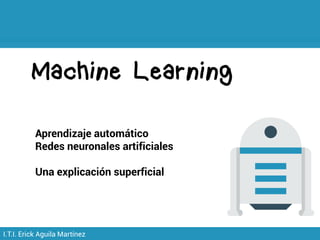 Machine Learning
I.T.I. Erick Aguila Martínez
Aprendizaje automático
Redes neuronales artificiales
Una explicación superficial
 