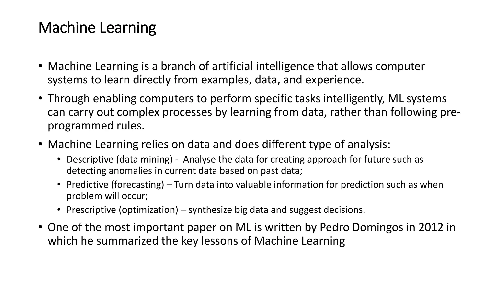 Machine Learning
• Machine Learning is a branch of artificial intelligence that allows computer
systems to learn directly from examples, data, and experience.
• Through enabling computers to perform specific tasks intelligently, ML systems
can carry out complex processes by learning from data, rather than following pre-
programmed rules.
• Machine Learning relies on data and does different type of analysis:
• Descriptive (data mining) - Analyse the data for creating approach for future such as
detecting anomalies in current data based on past data;
• Predictive (forecasting) – Turn data into valuable information for prediction such as when
problem will occur;
• Prescriptive (optimization) – synthesize big data and suggest decisions.
• One of the most important paper on ML is written by Pedro Domingos in 2012 in
which he summarized the key lessons of Machine Learning
 