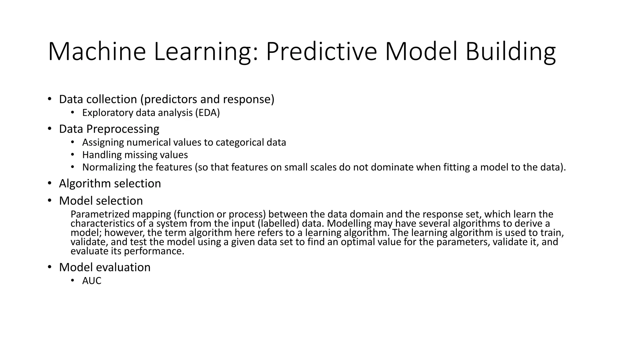 Machine Learning: Predictive Model Building
• Data collection (predictors and response)
• Exploratory data analysis (EDA)
• Data Preprocessing
• Assigning numerical values to categorical data
• Handling missing values
• Normalizing the features (so that features on small scales do not dominate when fitting a model to the data).
• Algorithm selection
• Model selection
Parametrized mapping (function or process) between the data domain and the response set, which learn the
characteristics of a system from the input (labelled) data. Modelling may have several algorithms to derive a
model; however, the term algorithm here refers to a learning algorithm. The learning algorithm is used to train,
validate, and test the model using a given data set to find an optimal value for the parameters, validate it, and
evaluate its performance.
• Model evaluation
• AUC
 