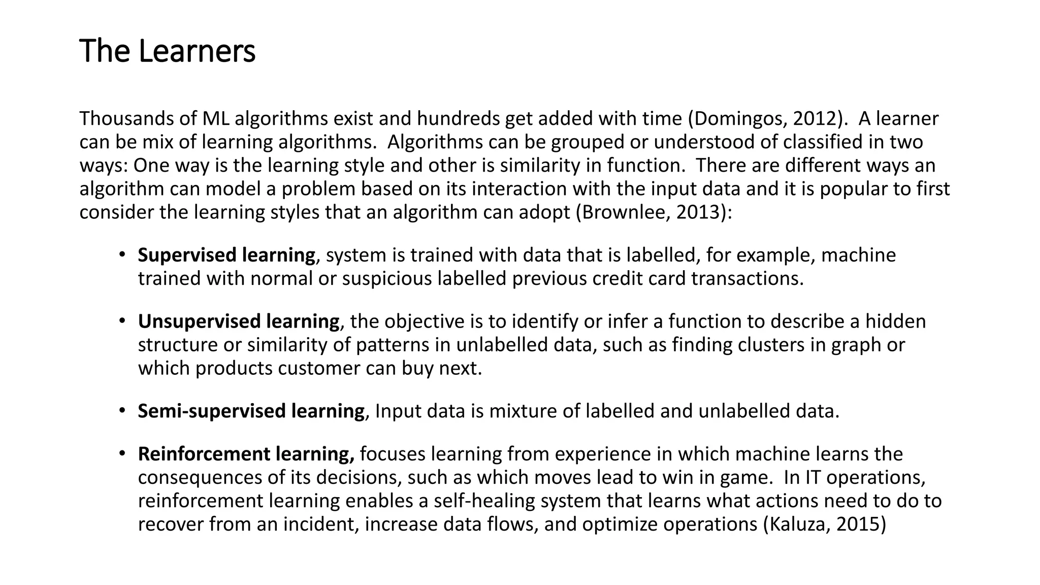 The Learners
Thousands of ML algorithms exist and hundreds get added with time (Domingos, 2012). A learner
can be mix of learning algorithms. Algorithms can be grouped or understood of classified in two
ways: One way is the learning style and other is similarity in function. There are different ways an
algorithm can model a problem based on its interaction with the input data and it is popular to first
consider the learning styles that an algorithm can adopt (Brownlee, 2013):
• Supervised learning, system is trained with data that is labelled, for example, machine
trained with normal or suspicious labelled previous credit card transactions.
• Unsupervised learning, the objective is to identify or infer a function to describe a hidden
structure or similarity of patterns in unlabelled data, such as finding clusters in graph or
which products customer can buy next.
• Semi-supervised learning, Input data is mixture of labelled and unlabelled data.
• Reinforcement learning, focuses learning from experience in which machine learns the
consequences of its decisions, such as which moves lead to win in game. In IT operations,
reinforcement learning enables a self-healing system that learns what actions need to do to
recover from an incident, increase data flows, and optimize operations (Kaluza, 2015)
 