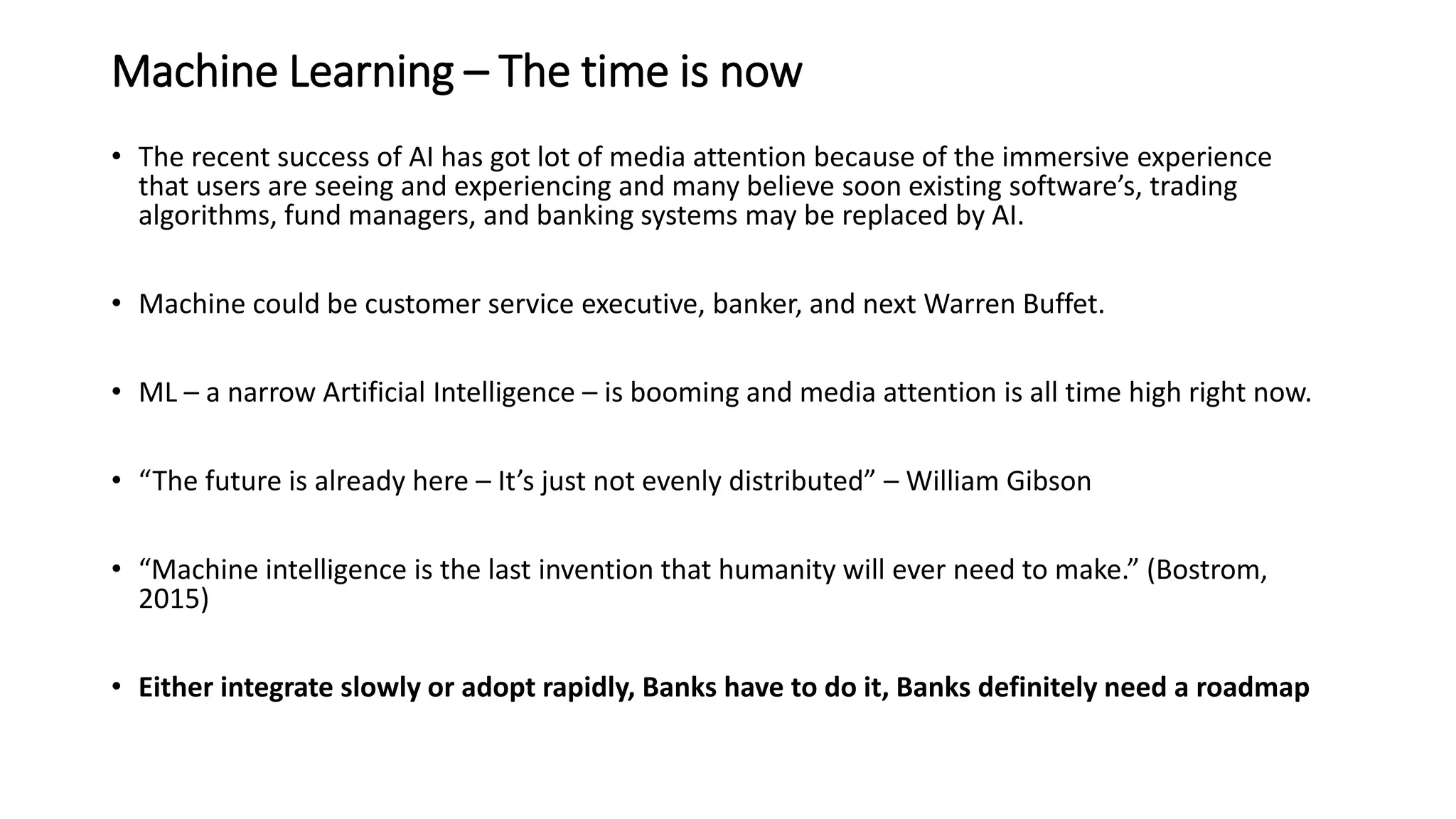 Machine Learning – The time is now
• The recent success of AI has got lot of media attention because of the immersive experience
that users are seeing and experiencing and many believe soon existing software’s, trading
algorithms, fund managers, and banking systems may be replaced by AI.
• Machine could be customer service executive, banker, and next Warren Buffet.
• ML – a narrow Artificial Intelligence – is booming and media attention is all time high right now.
• “The future is already here – It’s just not evenly distributed” – William Gibson
• “Machine intelligence is the last invention that humanity will ever need to make.” (Bostrom,
2015)
• Either integrate slowly or adopt rapidly, Banks have to do it, Banks definitely need a roadmap
 