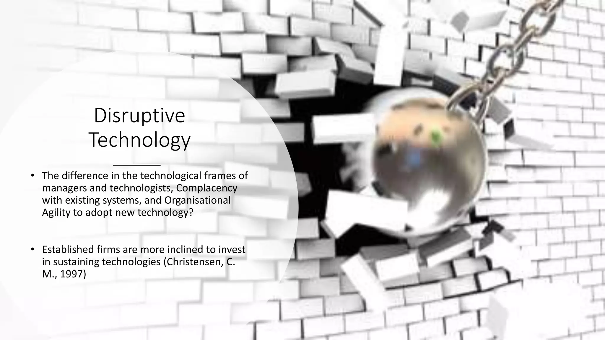 Disruptive
Technology
• The difference in the technological frames of
managers and technologists, Complacency
with existing systems, and Organisational
Agility to adopt new technology?
• Established firms are more inclined to invest
in sustaining technologies (Christensen, C.
M., 1997)
 