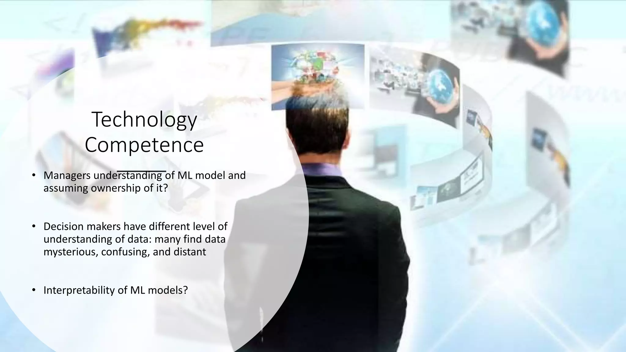 Technology
Competence
• Managers understanding of ML model and
assuming ownership of it?
• Decision makers have different level of
understanding of data: many find data
mysterious, confusing, and distant
• Interpretability of ML models?
 