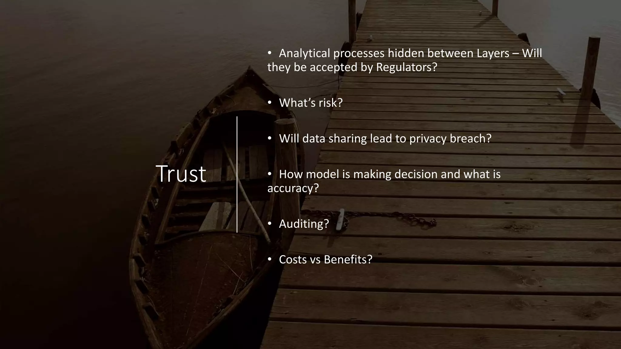 Trust
• Analytical processes hidden between Layers – Will
they be accepted by Regulators?
• What’s risk?
• Will data sharing lead to privacy breach?
• How model is making decision and what is
accuracy?
• Auditing?
• Costs vs Benefits?
 