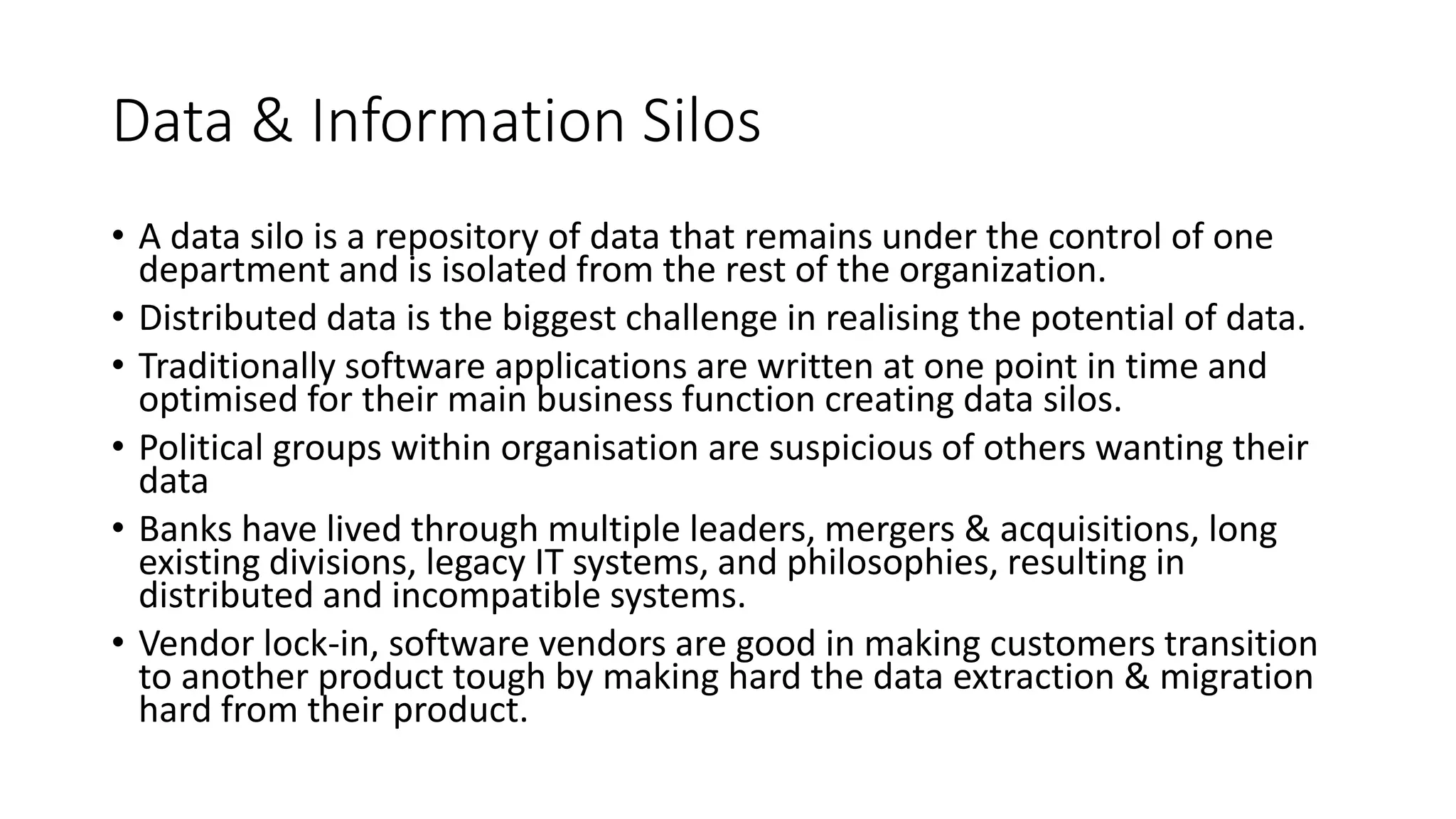 Data & Information Silos
• A data silo is a repository of data that remains under the control of one
department and is isolated from the rest of the organization.
• Distributed data is the biggest challenge in realising the potential of data.
• Traditionally software applications are written at one point in time and
optimised for their main business function creating data silos.
• Political groups within organisation are suspicious of others wanting their
data
• Banks have lived through multiple leaders, mergers & acquisitions, long
existing divisions, legacy IT systems, and philosophies, resulting in
distributed and incompatible systems.
• Vendor lock-in, software vendors are good in making customers transition
to another product tough by making hard the data extraction & migration
hard from their product.
 