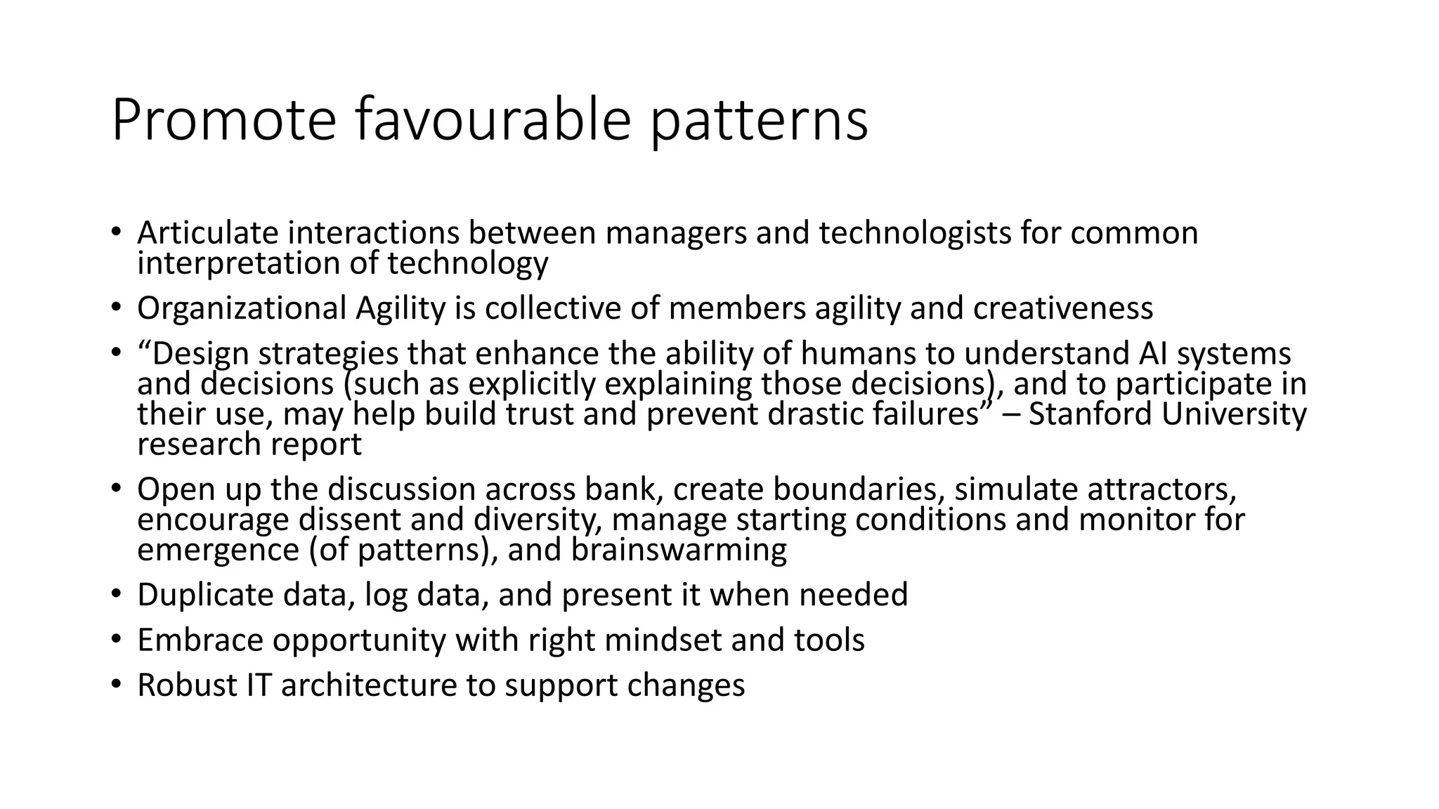 Promote favourable patterns
• Articulate interactions between managers and technologists for common
interpretation of technology
• Organizational Agility is collective of members agility and creativeness
• “Design strategies that enhance the ability of humans to understand AI systems
and decisions (such as explicitly explaining those decisions), and to participate in
their use, may help build trust and prevent drastic failures” – Stanford University
research report
• Open up the discussion across bank, create boundaries, simulate attractors,
encourage dissent and diversity, manage starting conditions and monitor for
emergence (of patterns), and brainswarming
• Duplicate data, log data, and present it when needed
• Embrace opportunity with right mindset and tools
• Robust IT architecture to support changes
 