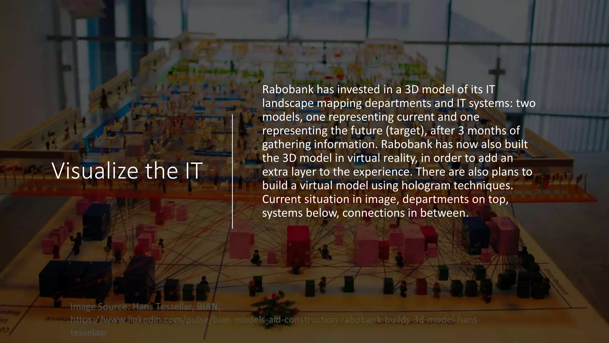 Visualize the IT
Rabobank has invested in a 3D model of its IT
landscape mapping departments and IT systems: two
models, one representing current and one
representing the future (target), after 3 months of
gathering information. Rabobank has now also built
the 3D model in virtual reality, in order to add an
extra layer to the experience. There are also plans to
build a virtual model using hologram techniques.
Current situation in image, departments on top,
systems below, connections in between.
 