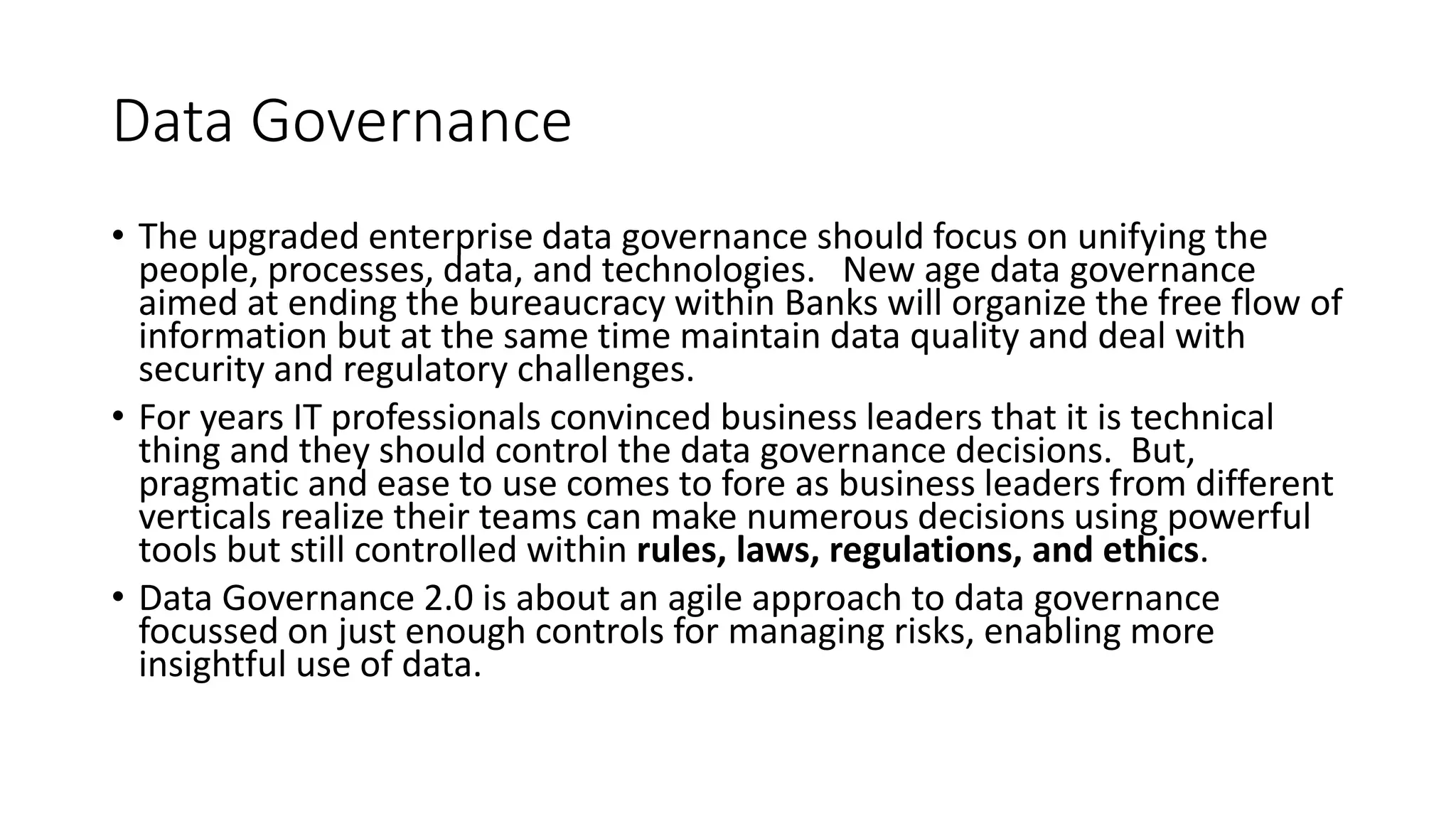 Data Governance
• The upgraded enterprise data governance should focus on unifying the
people, processes, data, and technologies. New age data governance
aimed at ending the bureaucracy within Banks will organize the free flow of
information but at the same time maintain data quality and deal with
security and regulatory challenges.
• For years IT professionals convinced business leaders that it is technical
thing and they should control the data governance decisions. But,
pragmatic and ease to use comes to fore as business leaders from different
verticals realize their teams can make numerous decisions using powerful
tools but still controlled within rules, laws, regulations, and ethics.
• Data Governance 2.0 is about an agile approach to data governance
focussed on just enough controls for managing risks, enabling more
insightful use of data.
 