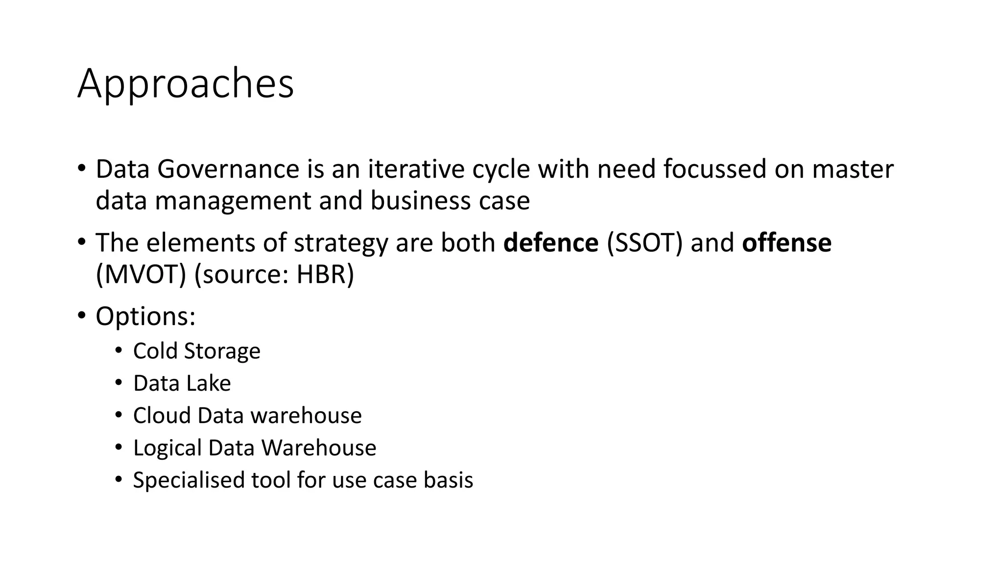 Approaches
• Data Governance is an iterative cycle with need focussed on master
data management and business case
• The elements of strategy are both defence (SSOT) and offense
(MVOT) (source: HBR)
• Options:
• Cold Storage
• Data Lake
• Cloud Data warehouse
• Logical Data Warehouse
• Specialised tool for use case basis
 