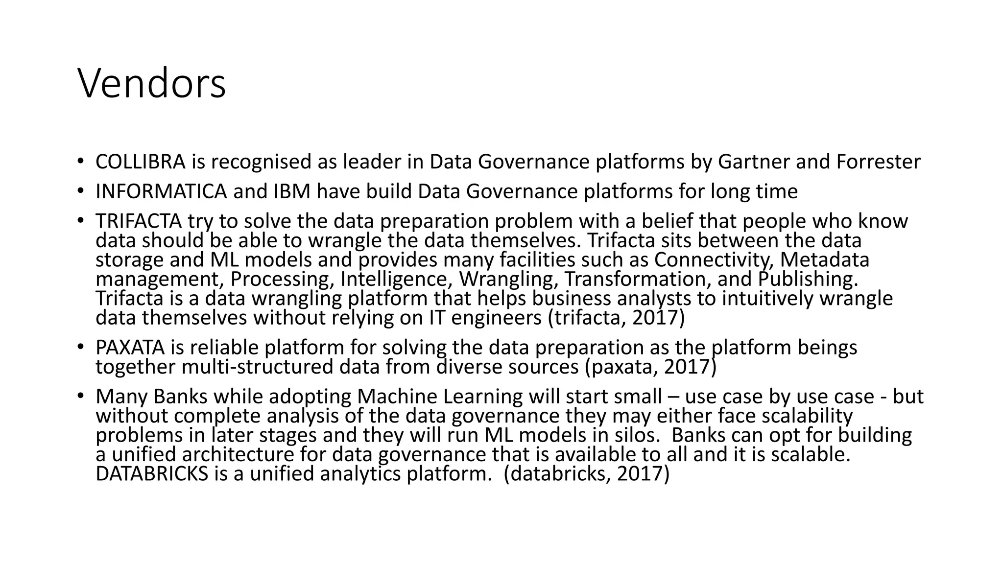Vendors
• COLLIBRA is recognised as leader in Data Governance platforms by Gartner and Forrester
• INFORMATICA and IBM have build Data Governance platforms for long time
• TRIFACTA try to solve the data preparation problem with a belief that people who know
data should be able to wrangle the data themselves. Trifacta sits between the data
storage and ML models and provides many facilities such as Connectivity, Metadata
management, Processing, Intelligence, Wrangling, Transformation, and Publishing.
Trifacta is a data wrangling platform that helps business analysts to intuitively wrangle
data themselves without relying on IT engineers (trifacta, 2017)
• PAXATA is reliable platform for solving the data preparation as the platform beings
together multi-structured data from diverse sources (paxata, 2017)
• Many Banks while adopting Machine Learning will start small – use case by use case - but
without complete analysis of the data governance they may either face scalability
problems in later stages and they will run ML models in silos. Banks can opt for building
a unified architecture for data governance that is available to all and it is scalable.
DATABRICKS is a unified analytics platform. (databricks, 2017)
 