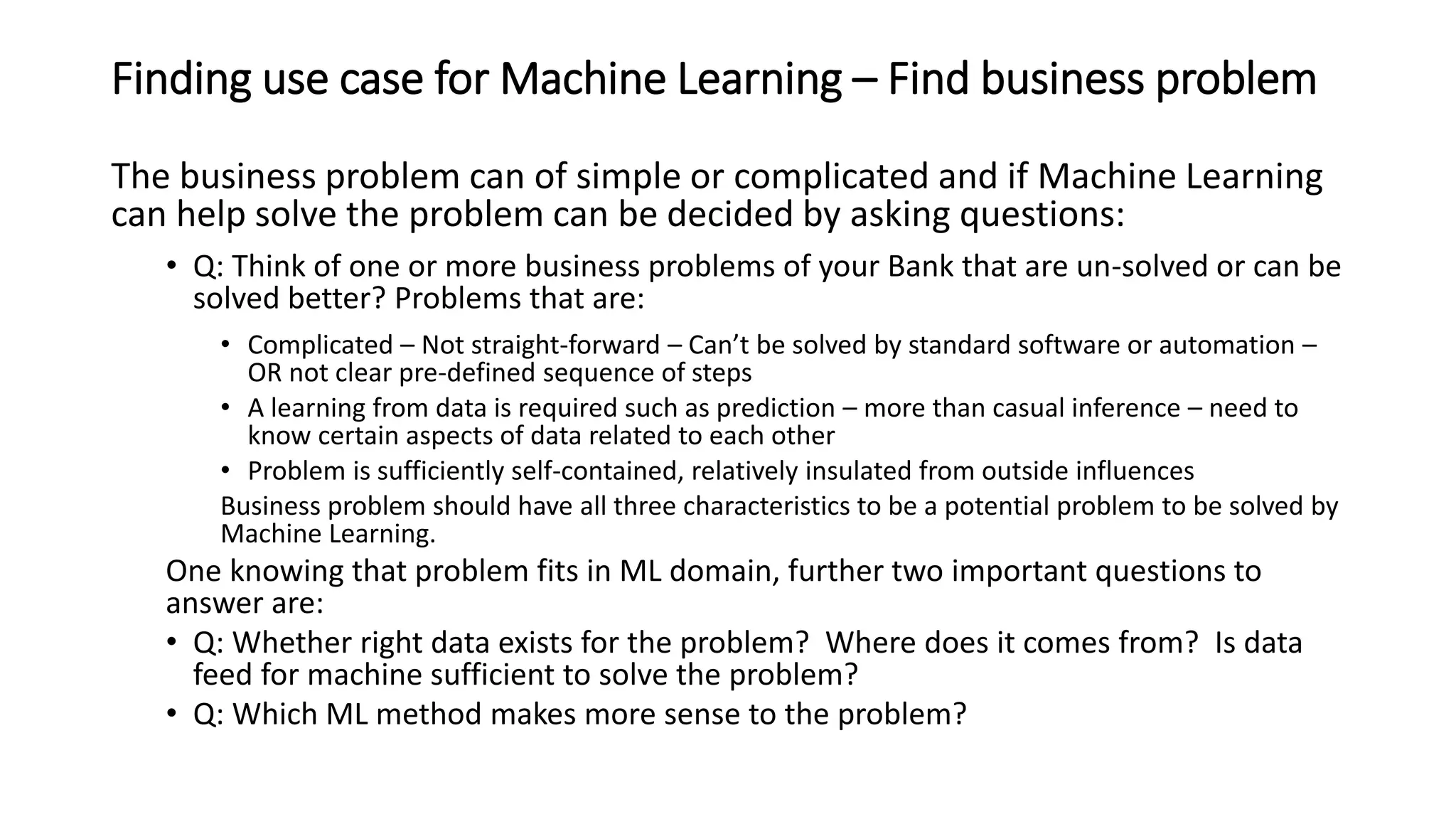 Finding use case for Machine Learning – Find business problem
The business problem can of simple or complicated and if Machine Learning
can help solve the problem can be decided by asking questions:
• Q: Think of one or more business problems of your Bank that are un-solved or can be
solved better? Problems that are:
• Complicated – Not straight-forward – Can’t be solved by standard software or automation –
OR not clear pre-defined sequence of steps
• A learning from data is required such as prediction – more than casual inference – need to
know certain aspects of data related to each other
• Problem is sufficiently self-contained, relatively insulated from outside influences
Business problem should have all three characteristics to be a potential problem to be solved by
Machine Learning.
One knowing that problem fits in ML domain, further two important questions to
answer are:
• Q: Whether right data exists for the problem? Where does it comes from? Is data
feed for machine sufficient to solve the problem?
• Q: Which ML method makes more sense to the problem?
 