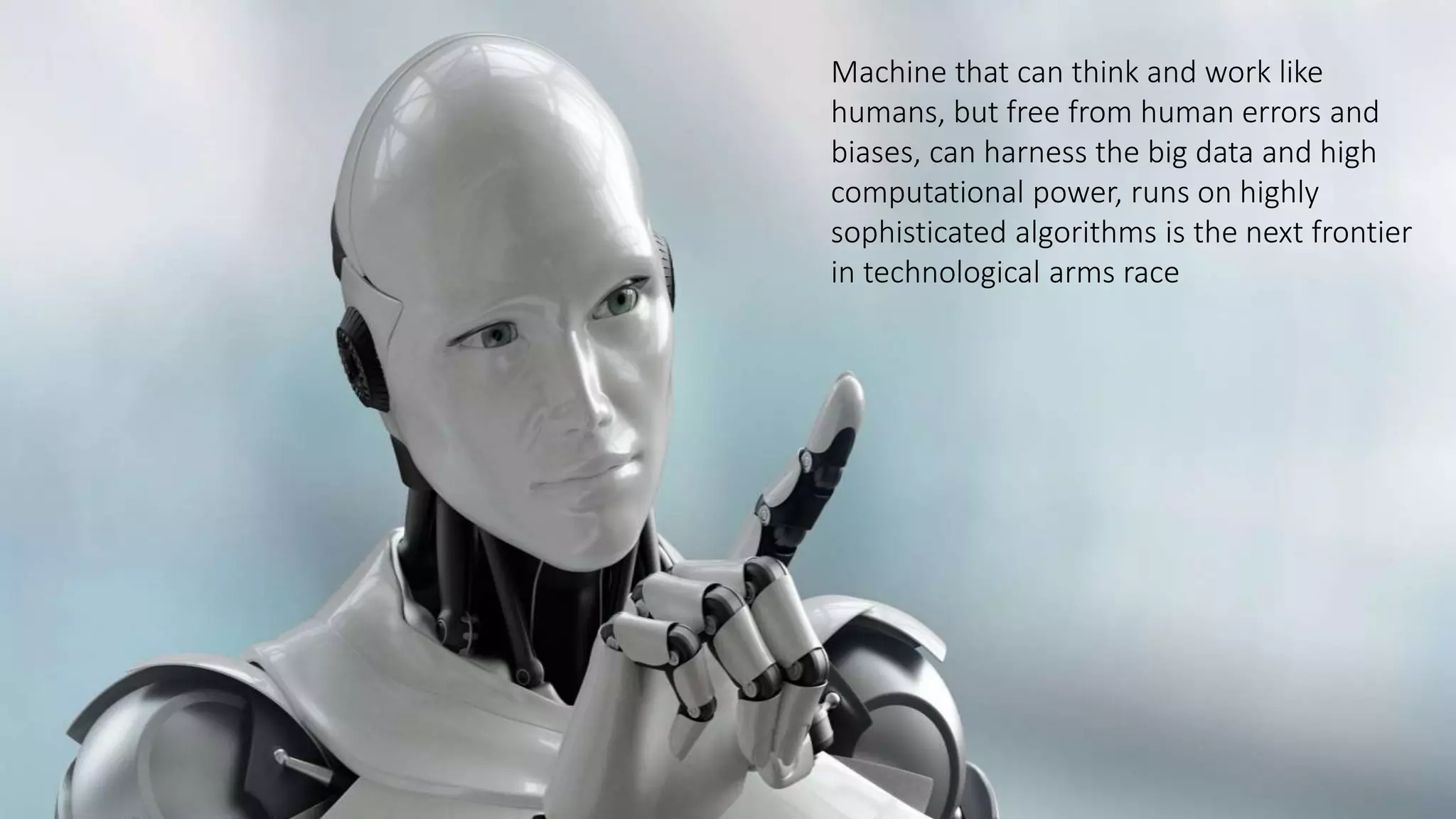 Machine that can think and work like
humans, but free from human errors and
biases, can harness the big data and high
computational power, runs on highly
sophisticated algorithms is the next frontier
in technological arms race
 