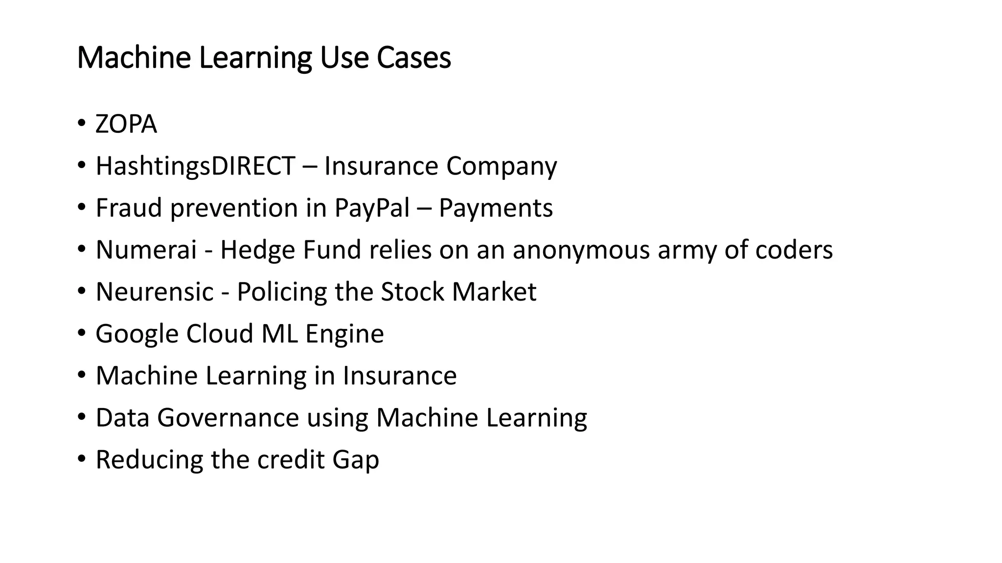 Machine Learning Use Cases
• ZOPA
• HashtingsDIRECT – Insurance Company
• Fraud prevention in PayPal – Payments
• Numerai - Hedge Fund relies on an anonymous army of coders
• Neurensic - Policing the Stock Market
• Google Cloud ML Engine
• Machine Learning in Insurance
• Data Governance using Machine Learning
• Reducing the credit Gap
 