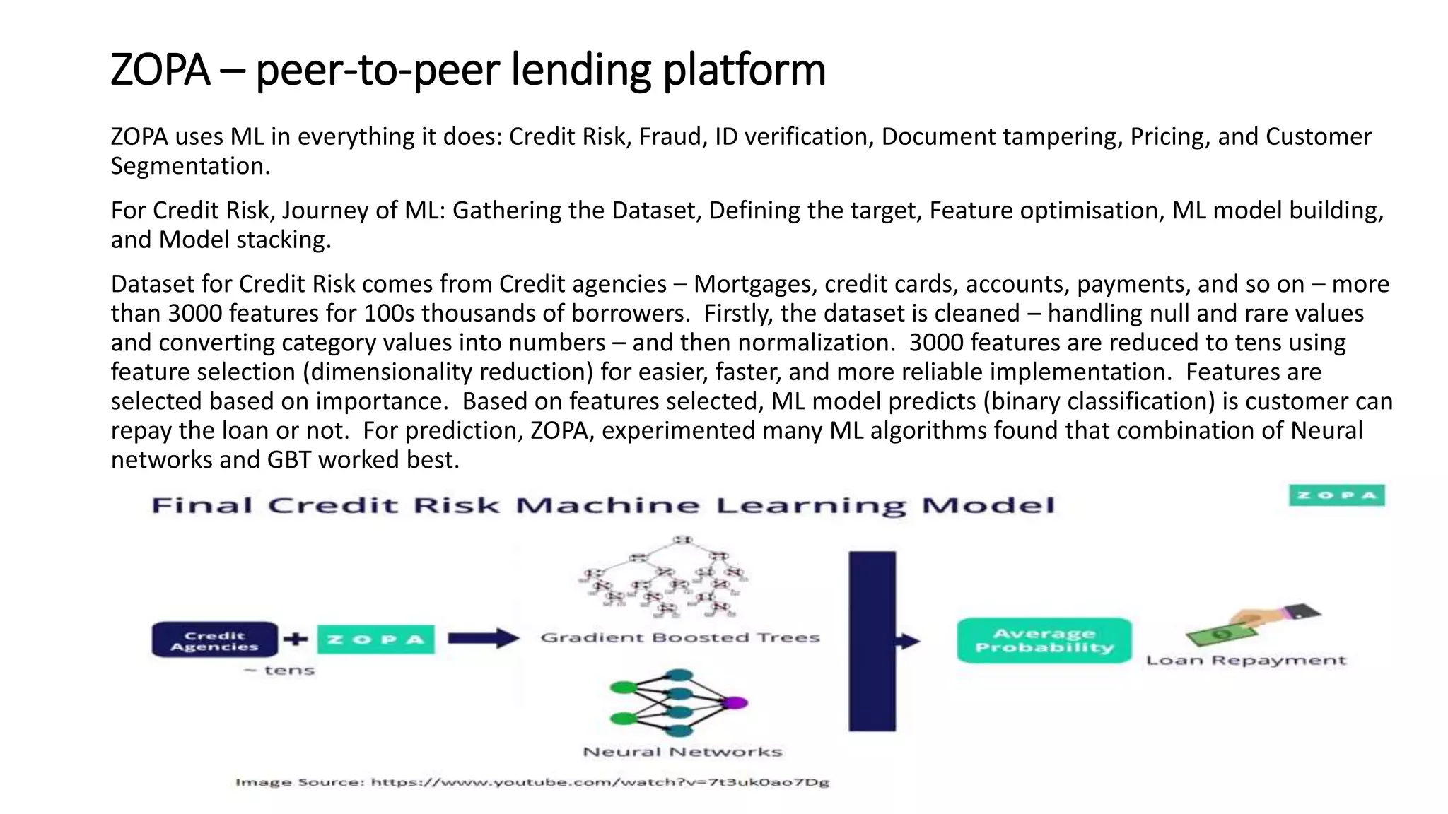 ZOPA – peer-to-peer lending platform
ZOPA uses ML in everything it does: Credit Risk, Fraud, ID verification, Document tampering, Pricing, and Customer
Segmentation.
For Credit Risk, Journey of ML: Gathering the Dataset, Defining the target, Feature optimisation, ML model building,
and Model stacking.
Dataset for Credit Risk comes from Credit agencies – Mortgages, credit cards, accounts, payments, and so on – more
than 3000 features for 100s thousands of borrowers. Firstly, the dataset is cleaned – handling null and rare values
and converting category values into numbers – and then normalization. 3000 features are reduced to tens using
feature selection (dimensionality reduction) for easier, faster, and more reliable implementation. Features are
selected based on importance. Based on features selected, ML model predicts (binary classification) is customer can
repay the loan or not. For prediction, ZOPA, experimented many ML algorithms found that combination of Neural
networks and GBT worked best.
 