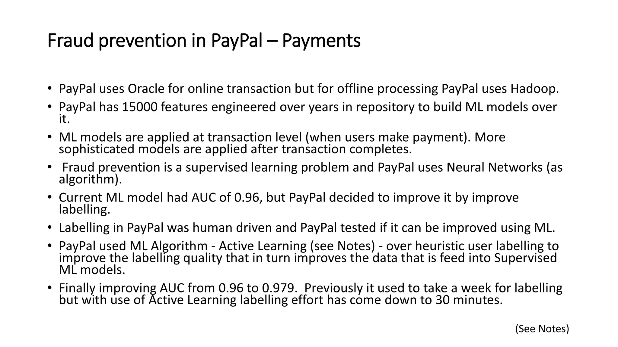 Fraud prevention in PayPal – Payments
• PayPal uses Oracle for online transaction but for offline processing PayPal uses Hadoop.
• PayPal has 15000 features engineered over years in repository to build ML models over
it.
• ML models are applied at transaction level (when users make payment). More
sophisticated models are applied after transaction completes.
• Fraud prevention is a supervised learning problem and PayPal uses Neural Networks (as
algorithm).
• Current ML model had AUC of 0.96, but PayPal decided to improve it by improve
labelling.
• Labelling in PayPal was human driven and PayPal tested if it can be improved using ML.
• PayPal used ML Algorithm - Active Learning (see Notes) - over heuristic user labelling to
improve the labelling quality that in turn improves the data that is feed into Supervised
ML models.
• Finally improving AUC from 0.96 to 0.979. Previously it used to take a week for labelling
but with use of Active Learning labelling effort has come down to 30 minutes.
(See Notes)
 