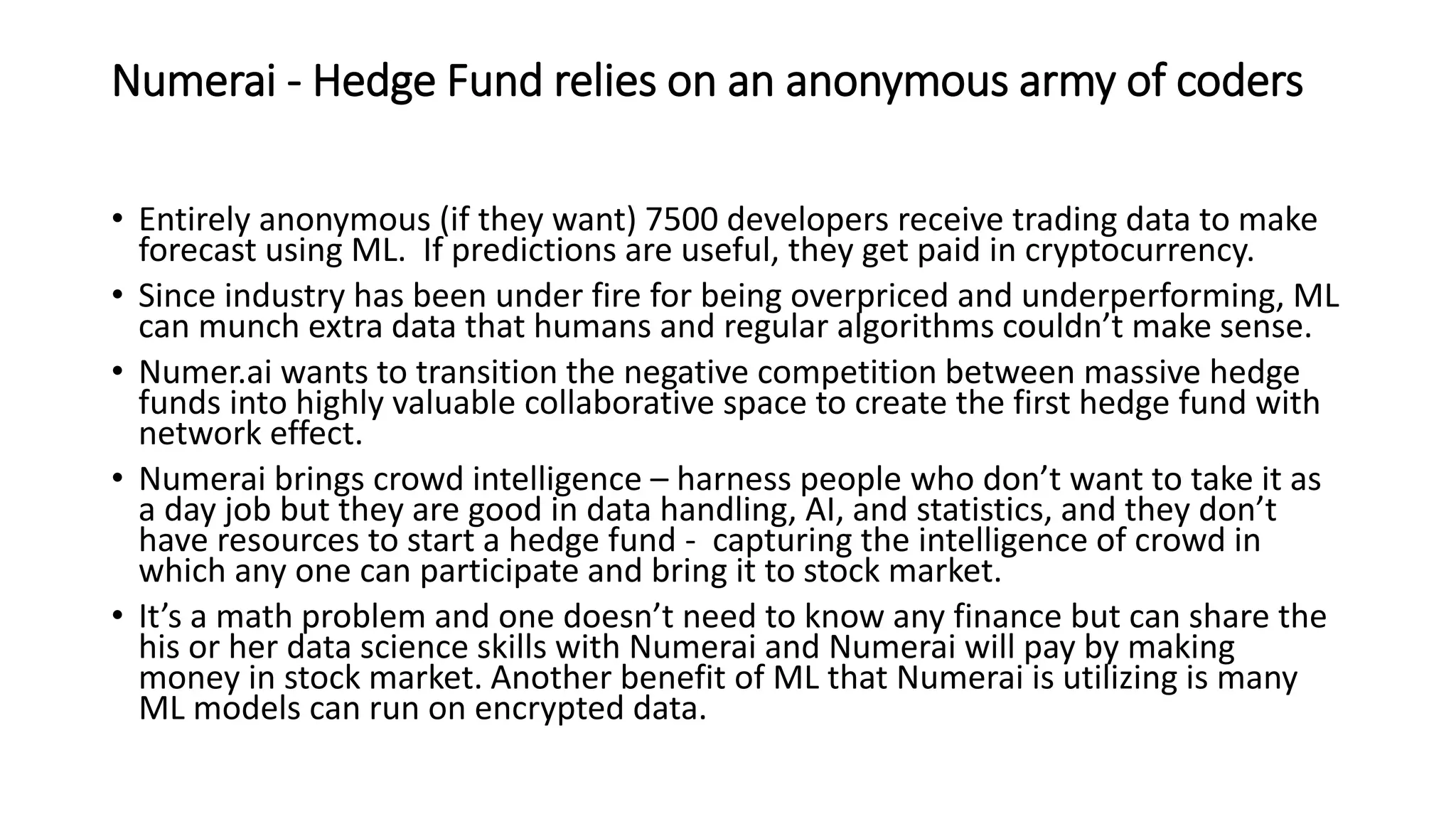 Numerai - Hedge Fund relies on an anonymous army of coders
• Entirely anonymous (if they want) 7500 developers receive trading data to make
forecast using ML. If predictions are useful, they get paid in cryptocurrency.
• Since industry has been under fire for being overpriced and underperforming, ML
can munch extra data that humans and regular algorithms couldn’t make sense.
• Numer.ai wants to transition the negative competition between massive hedge
funds into highly valuable collaborative space to create the first hedge fund with
network effect.
• Numerai brings crowd intelligence – harness people who don’t want to take it as
a day job but they are good in data handling, AI, and statistics, and they don’t
have resources to start a hedge fund - capturing the intelligence of crowd in
which any one can participate and bring it to stock market.
• It’s a math problem and one doesn’t need to know any finance but can share the
his or her data science skills with Numerai and Numerai will pay by making
money in stock market. Another benefit of ML that Numerai is utilizing is many
ML models can run on encrypted data.
 