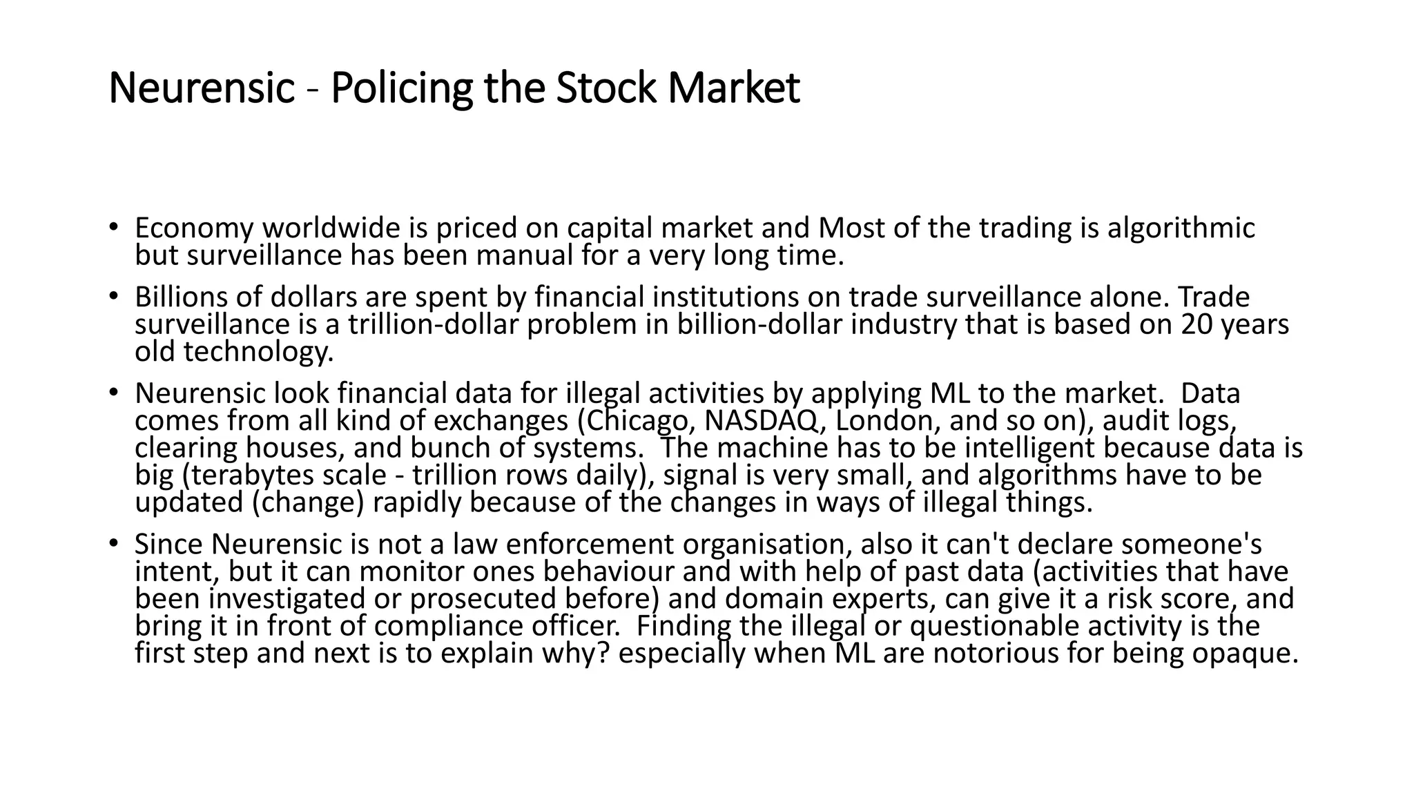 Neurensic - Policing the Stock Market
• Economy worldwide is priced on capital market and Most of the trading is algorithmic
but surveillance has been manual for a very long time.
• Billions of dollars are spent by financial institutions on trade surveillance alone. Trade
surveillance is a trillion-dollar problem in billion-dollar industry that is based on 20 years
old technology.
• Neurensic look financial data for illegal activities by applying ML to the market. Data
comes from all kind of exchanges (Chicago, NASDAQ, London, and so on), audit logs,
clearing houses, and bunch of systems. The machine has to be intelligent because data is
big (terabytes scale - trillion rows daily), signal is very small, and algorithms have to be
updated (change) rapidly because of the changes in ways of illegal things.
• Since Neurensic is not a law enforcement organisation, also it can't declare someone's
intent, but it can monitor ones behaviour and with help of past data (activities that have
been investigated or prosecuted before) and domain experts, can give it a risk score, and
bring it in front of compliance officer. Finding the illegal or questionable activity is the
first step and next is to explain why? especially when ML are notorious for being opaque.
 
