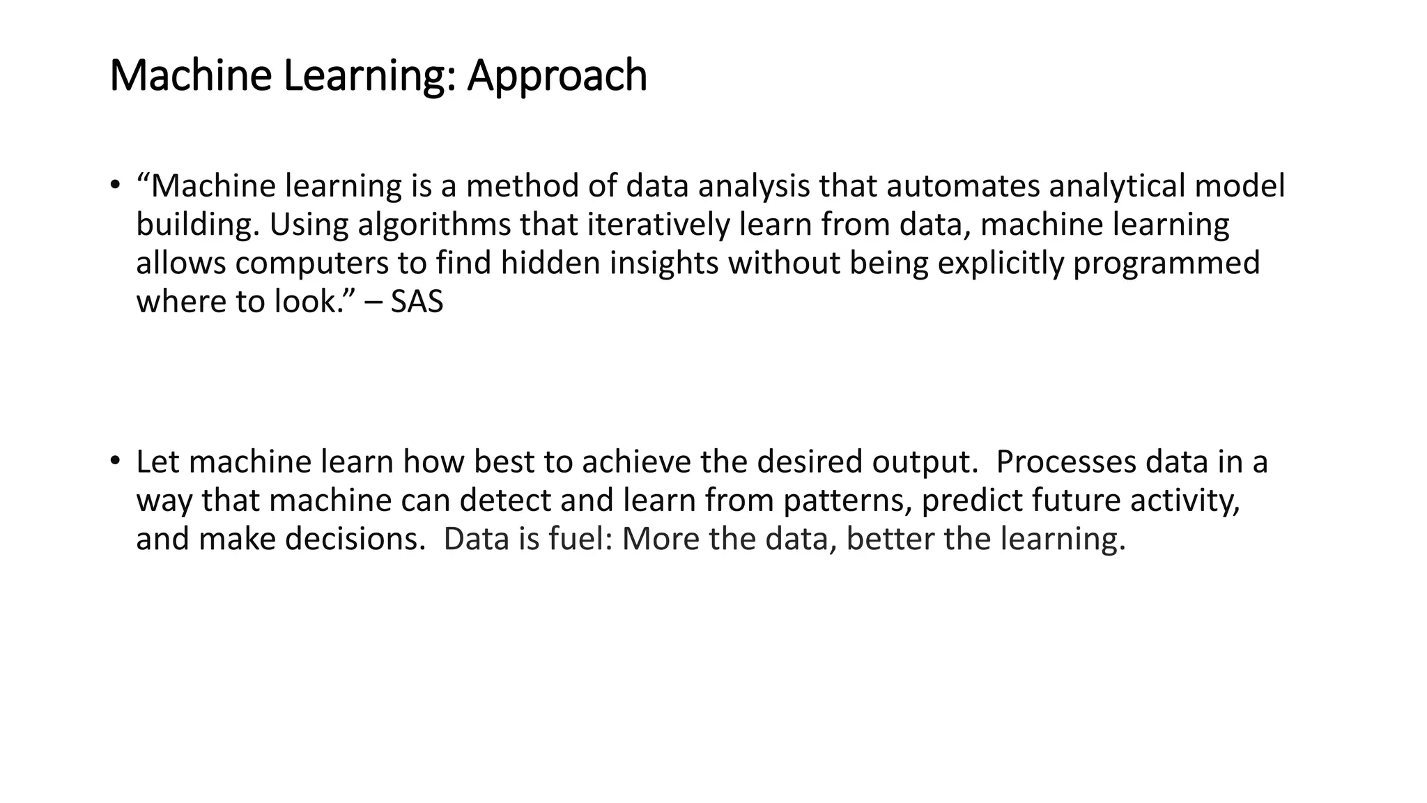 Machine Learning: Approach
• “Machine learning is a method of data analysis that automates analytical model
building. Using algorithms that iteratively learn from data, machine learning
allows computers to find hidden insights without being explicitly programmed
where to look.” – SAS
• Let machine learn how best to achieve the desired output. Processes data in a
way that machine can detect and learn from patterns, predict future activity,
and make decisions. Data is fuel: More the data, better the learning.
 