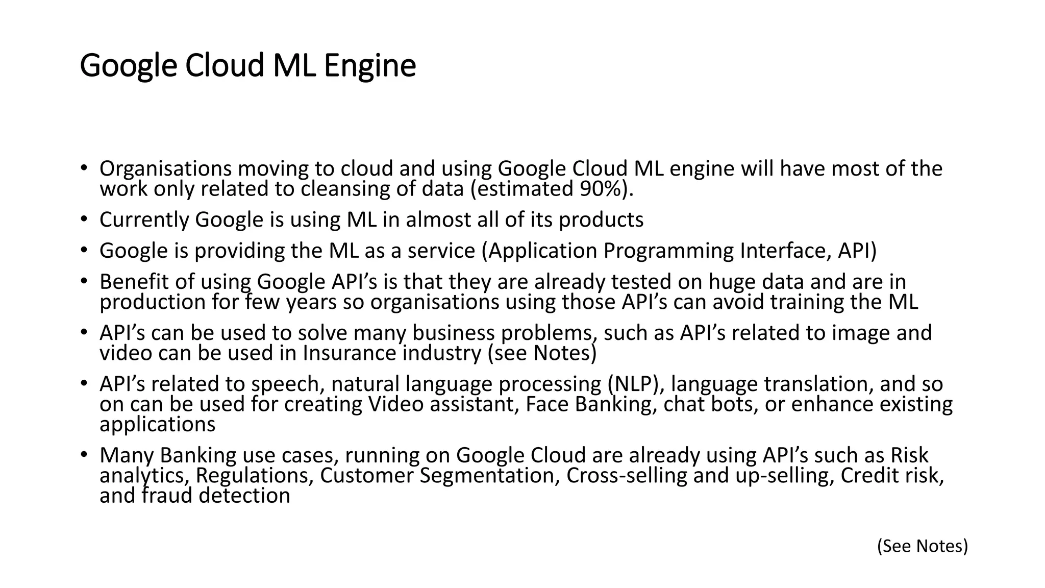 Google Cloud ML Engine
• Organisations moving to cloud and using Google Cloud ML engine will have most of the
work only related to cleansing of data (estimated 90%).
• Currently Google is using ML in almost all of its products
• Google is providing the ML as a service (Application Programming Interface, API)
• Benefit of using Google API’s is that they are already tested on huge data and are in
production for few years so organisations using those API’s can avoid training the ML
• API’s can be used to solve many business problems, such as API’s related to image and
video can be used in Insurance industry (see Notes)
• API’s related to speech, natural language processing (NLP), language translation, and so
on can be used for creating Video assistant, Face Banking, chat bots, or enhance existing
applications
• Many Banking use cases, running on Google Cloud are already using API’s such as Risk
analytics, Regulations, Customer Segmentation, Cross-selling and up-selling, Credit risk,
and fraud detection
(See Notes)
 