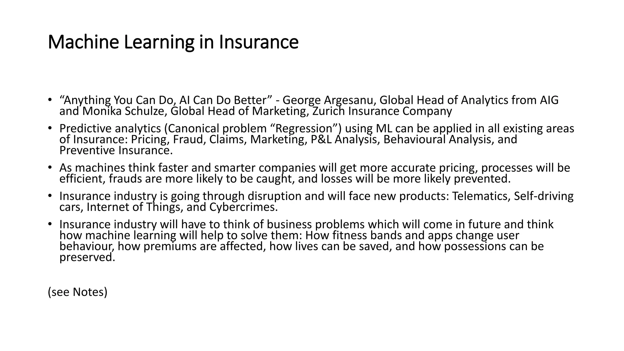 Machine Learning in Insurance
• “Anything You Can Do, AI Can Do Better” - George Argesanu, Global Head of Analytics from AIG
and Monika Schulze, Global Head of Marketing, Zurich Insurance Company
• Predictive analytics (Canonical problem “Regression”) using ML can be applied in all existing areas
of Insurance: Pricing, Fraud, Claims, Marketing, P&L Analysis, Behavioural Analysis, and
Preventive Insurance.
• As machines think faster and smarter companies will get more accurate pricing, processes will be
efficient, frauds are more likely to be caught, and losses will be more likely prevented.
• Insurance industry is going through disruption and will face new products: Telematics, Self-driving
cars, Internet of Things, and Cybercrimes.
• Insurance industry will have to think of business problems which will come in future and think
how machine learning will help to solve them: How fitness bands and apps change user
behaviour, how premiums are affected, how lives can be saved, and how possessions can be
preserved.
(see Notes)
 