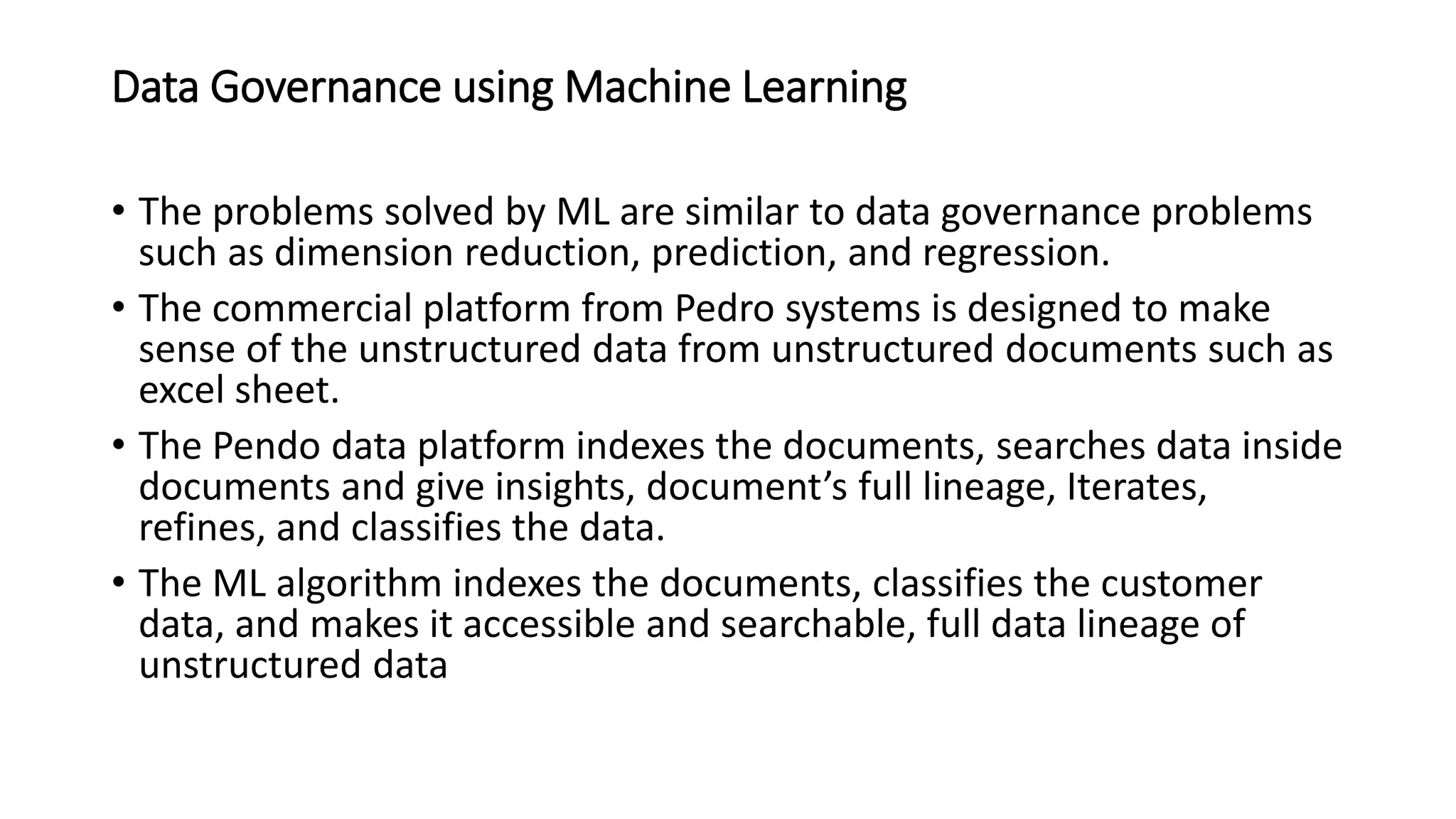 Data Governance using Machine Learning
• The problems solved by ML are similar to data governance problems
such as dimension reduction, prediction, and regression.
• The commercial platform from Pedro systems is designed to make
sense of the unstructured data from unstructured documents such as
excel sheet.
• The Pendo data platform indexes the documents, searches data inside
documents and give insights, document’s full lineage, Iterates,
refines, and classifies the data.
• The ML algorithm indexes the documents, classifies the customer
data, and makes it accessible and searchable, full data lineage of
unstructured data
 