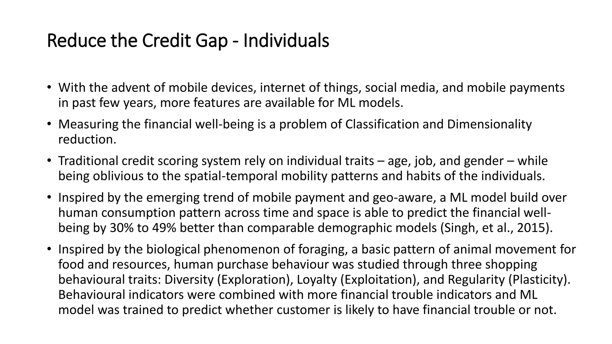 Reduce the Credit Gap - Individuals
• With the advent of mobile devices, internet of things, social media, and mobile payments
in past few years, more features are available for ML models.
• Measuring the financial well-being is a problem of Classification and Dimensionality
reduction.
• Traditional credit scoring system rely on individual traits – age, job, and gender – while
being oblivious to the spatial-temporal mobility patterns and habits of the individuals.
• Inspired by the emerging trend of mobile payment and geo-aware, a ML model build over
human consumption pattern across time and space is able to predict the financial well-
being by 30% to 49% better than comparable demographic models (Singh, et al., 2015).
• Inspired by the biological phenomenon of foraging, a basic pattern of animal movement for
food and resources, human purchase behaviour was studied through three shopping
behavioural traits: Diversity (Exploration), Loyalty (Exploitation), and Regularity (Plasticity).
Behavioural indicators were combined with more financial trouble indicators and ML
model was trained to predict whether customer is likely to have financial trouble or not.
 