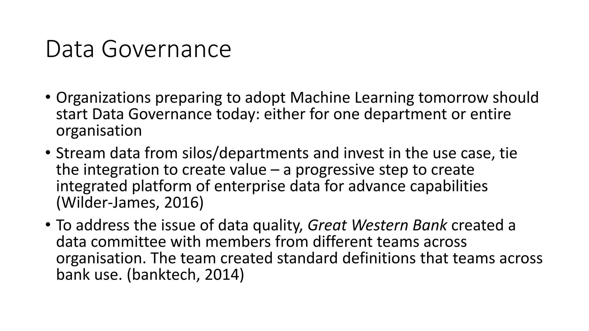 Data Governance
• Organizations preparing to adopt Machine Learning tomorrow should
start Data Governance today: either for one department or entire
organisation
• Stream data from silos/departments and invest in the use case, tie
the integration to create value – a progressive step to create
integrated platform of enterprise data for advance capabilities
(Wilder-James, 2016)
• To address the issue of data quality, Great Western Bank created a
data committee with members from different teams across
organisation. The team created standard definitions that teams across
bank use. (banktech, 2014)
 