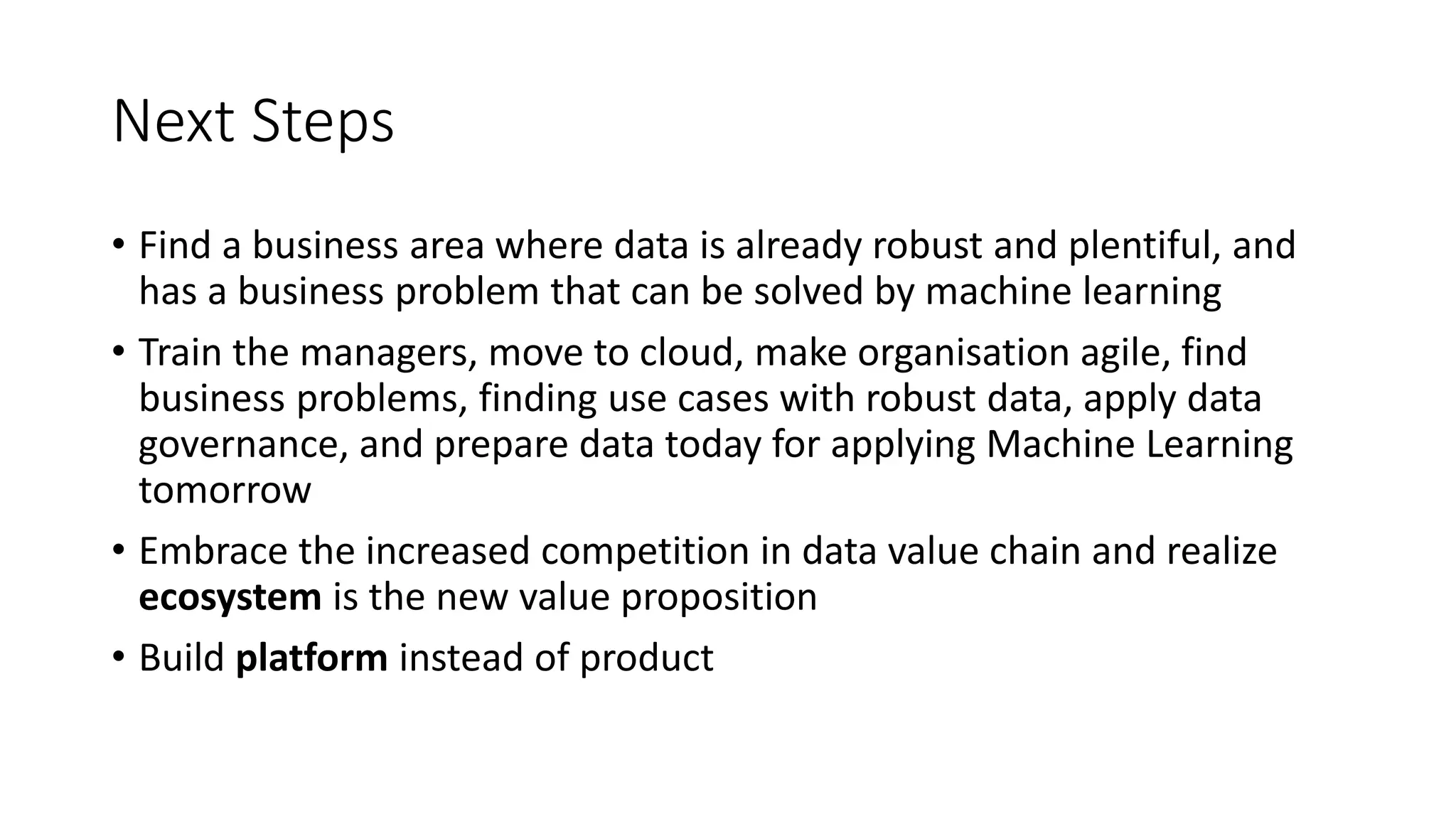 Next Steps
• Find a business area where data is already robust and plentiful, and
has a business problem that can be solved by machine learning
• Train the managers, move to cloud, make organisation agile, find
business problems, finding use cases with robust data, apply data
governance, and prepare data today for applying Machine Learning
tomorrow
• Embrace the increased competition in data value chain and realize
ecosystem is the new value proposition
• Build platform instead of product
 