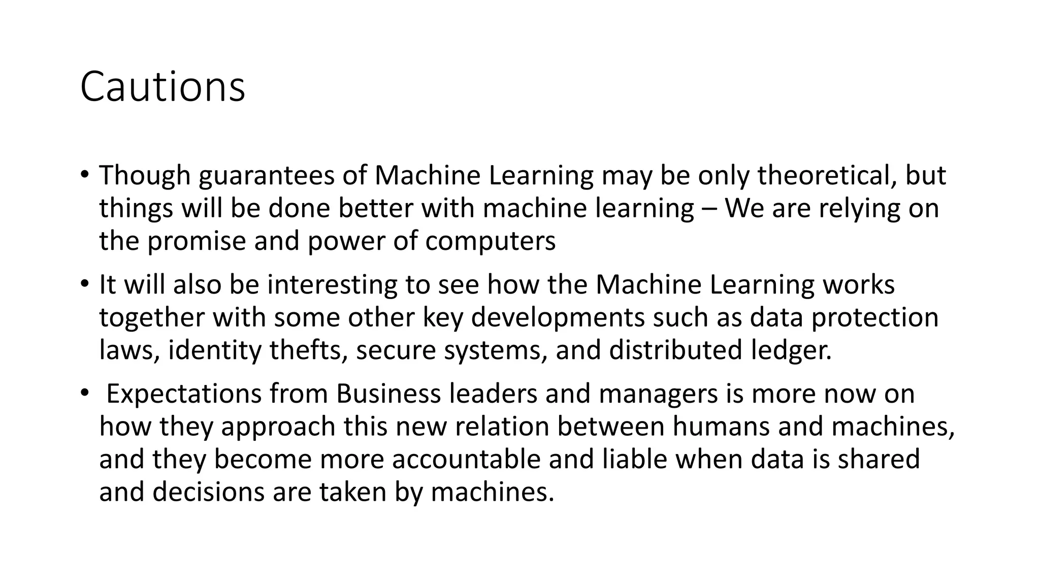 Cautions
• Though guarantees of Machine Learning may be only theoretical, but
things will be done better with machine learning – We are relying on
the promise and power of computers
• It will also be interesting to see how the Machine Learning works
together with some other key developments such as data protection
laws, identity thefts, secure systems, and distributed ledger.
• Expectations from Business leaders and managers is more now on
how they approach this new relation between humans and machines,
and they become more accountable and liable when data is shared
and decisions are taken by machines.
 