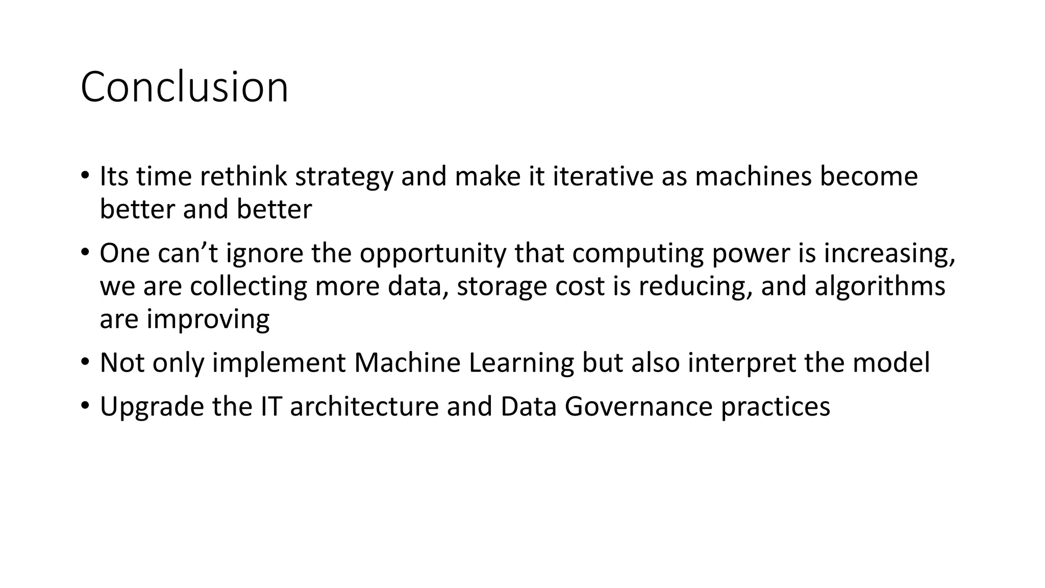 Conclusion
• Its time rethink strategy and make it iterative as machines become
better and better
• One can’t ignore the opportunity that computing power is increasing,
we are collecting more data, storage cost is reducing, and algorithms
are improving
• Not only implement Machine Learning but also interpret the model
• Upgrade the IT architecture and Data Governance practices
 
