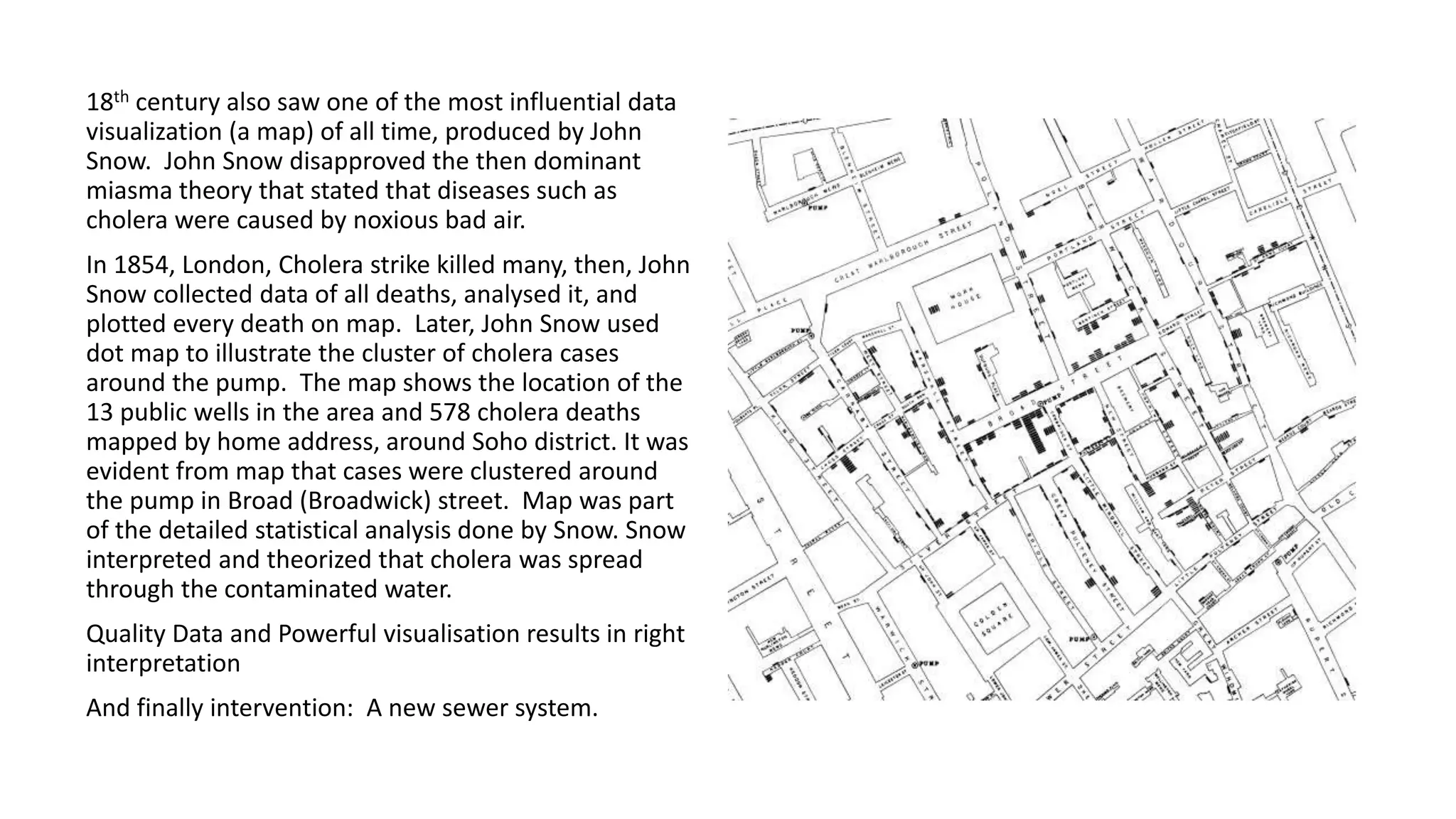 18th century also saw one of the most influential data
visualization (a map) of all time, produced by John
Snow. John Snow disapproved the then dominant
miasma theory that stated that diseases such as
cholera were caused by noxious bad air.
In 1854, London, Cholera strike killed many, then, John
Snow collected data of all deaths, analysed it, and
plotted every death on map. Later, John Snow used
dot map to illustrate the cluster of cholera cases
around the pump. The map shows the location of the
13 public wells in the area and 578 cholera deaths
mapped by home address, around Soho district. It was
evident from map that cases were clustered around
the pump in Broad (Broadwick) street. Map was part
of the detailed statistical analysis done by Snow. Snow
interpreted and theorized that cholera was spread
through the contaminated water.
Quality Data and Powerful visualisation results in right
interpretation
And finally intervention: A new sewer system.
 