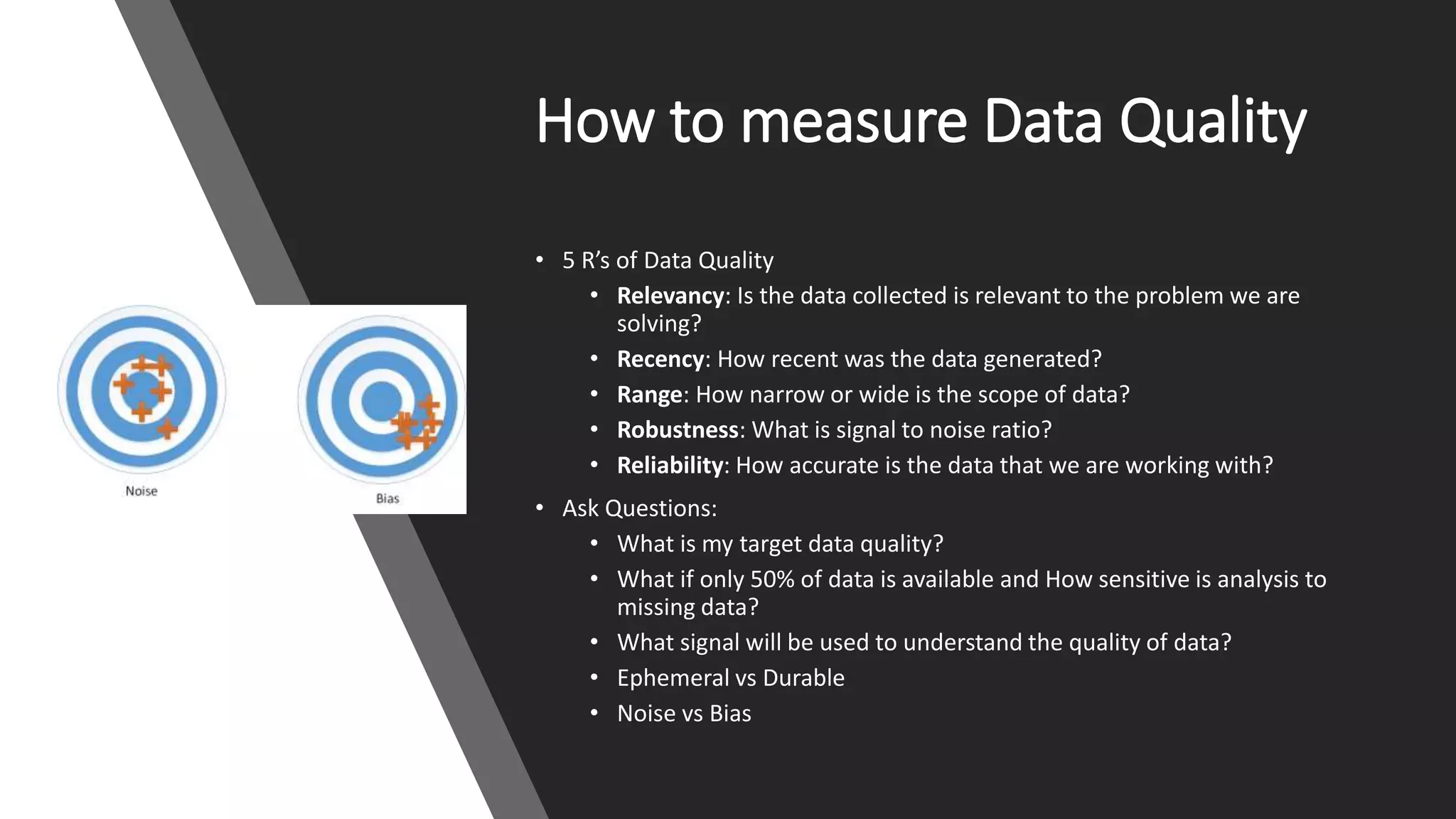 How to measure Data Quality
• 5 R’s of Data Quality
• Relevancy: Is the data collected is relevant to the problem we are
solving?
• Recency: How recent was the data generated?
• Range: How narrow or wide is the scope of data?
• Robustness: What is signal to noise ratio?
• Reliability: How accurate is the data that we are working with?
• Ask Questions:
• What is my target data quality?
• What if only 50% of data is available and How sensitive is analysis to
missing data?
• What signal will be used to understand the quality of data?
• Ephemeral vs Durable
• Noise vs Bias
 