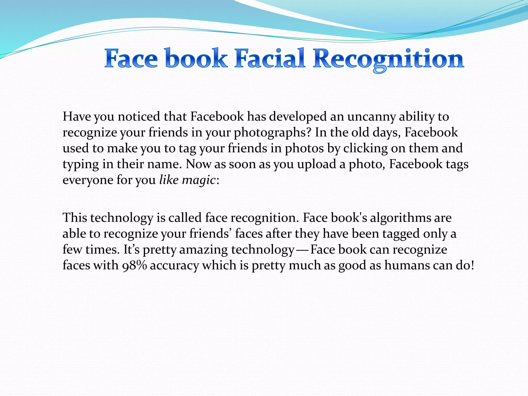 Have you noticed that Facebook has developed an uncanny ability to
recognize your friends in your photographs? In the old days, Facebook
used to make you to tag your friends in photos by clicking on them and
typing in their name. Now as soon as you upload a photo, Facebook tags
everyone for you like magic:
This technology is called face recognition. Face book's algorithms are
able to recognize your friends’ faces after they have been tagged only a
few times. It’s pretty amazing technology—Face book can recognize
faces with 98% accuracy which is pretty much as good as humans can do!
 