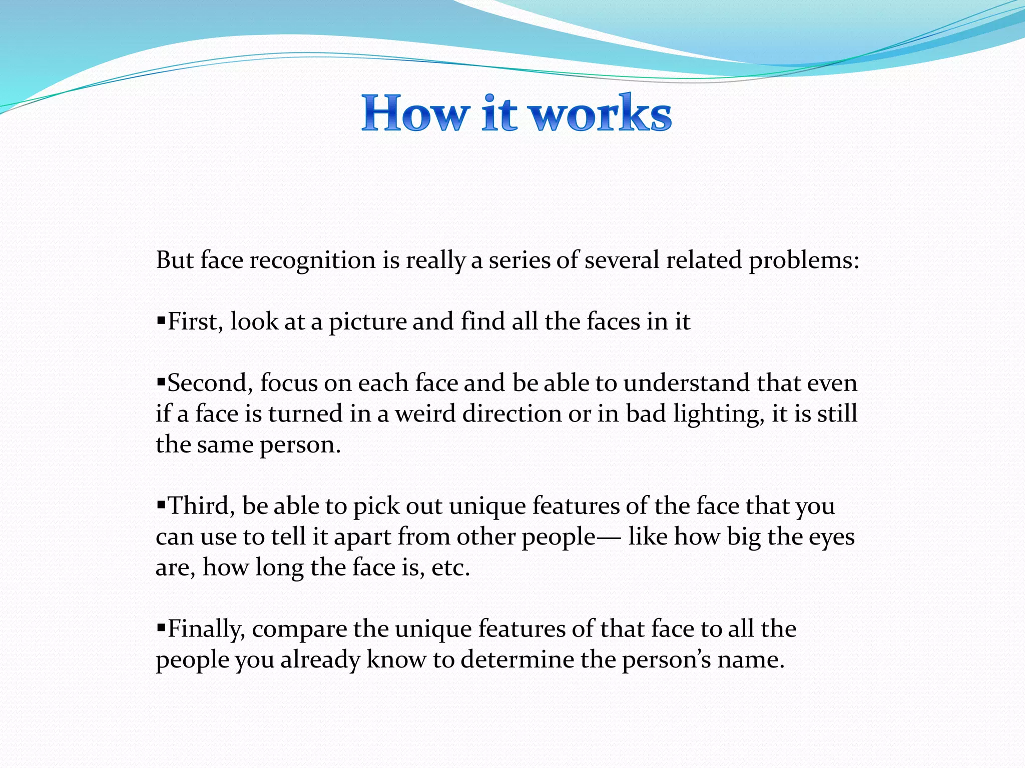 But face recognition is really a series of several related problems:
First, look at a picture and find all the faces in it
Second, focus on each face and be able to understand that even
if a face is turned in a weird direction or in bad lighting, it is still
the same person.
Third, be able to pick out unique features of the face that you
can use to tell it apart from other people— like how big the eyes
are, how long the face is, etc.
Finally, compare the unique features of that face to all the
people you already know to determine the person’s name.
 