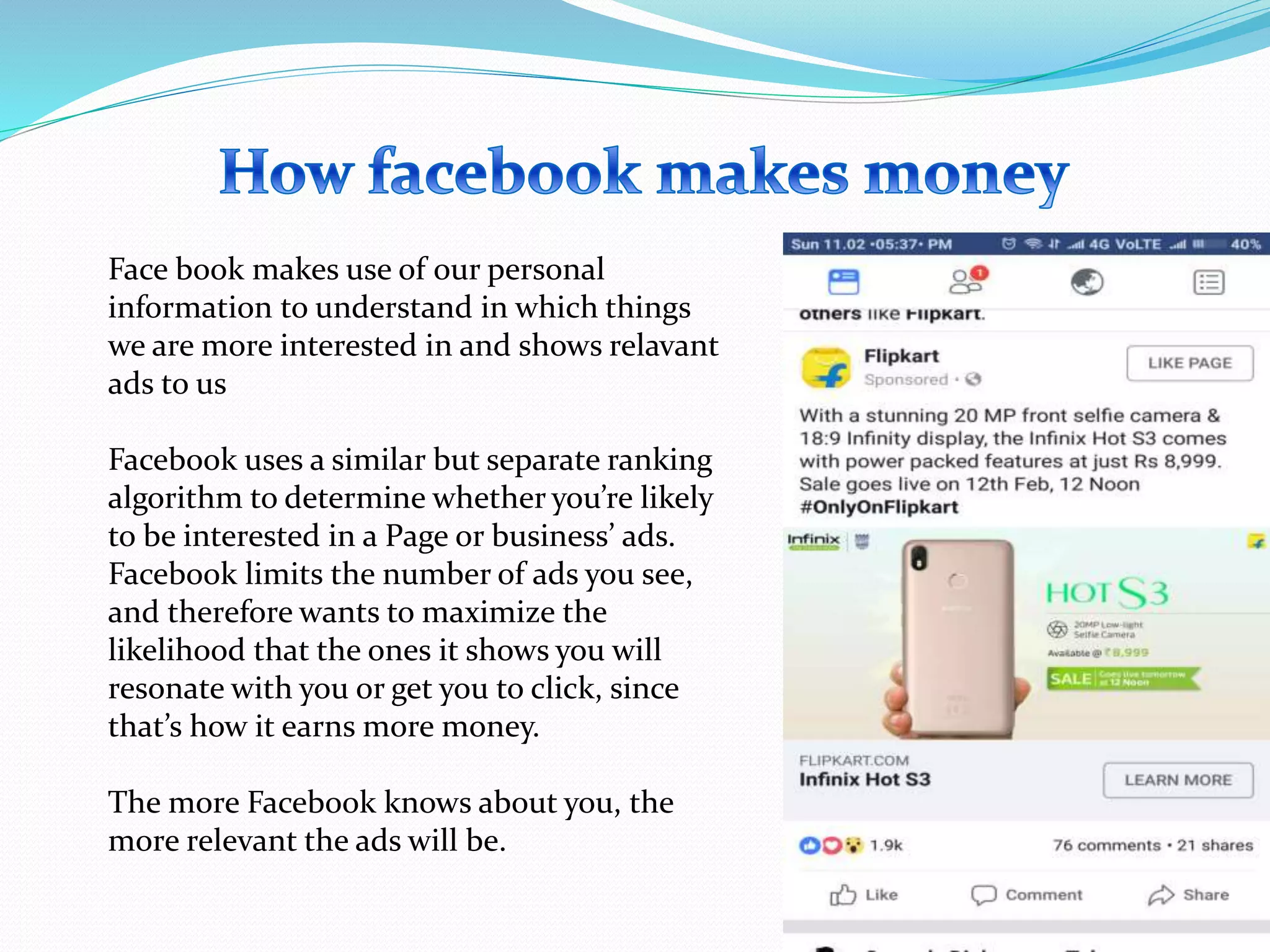 Face book makes use of our personal
information to understand in which things
we are more interested in and shows relavant
ads to us
Facebook uses a similar but separate ranking
algorithm to determine whether you’re likely
to be interested in a Page or business’ ads.
Facebook limits the number of ads you see,
and therefore wants to maximize the
likelihood that the ones it shows you will
resonate with you or get you to click, since
that’s how it earns more money.
The more Facebook knows about you, the
more relevant the ads will be.
 