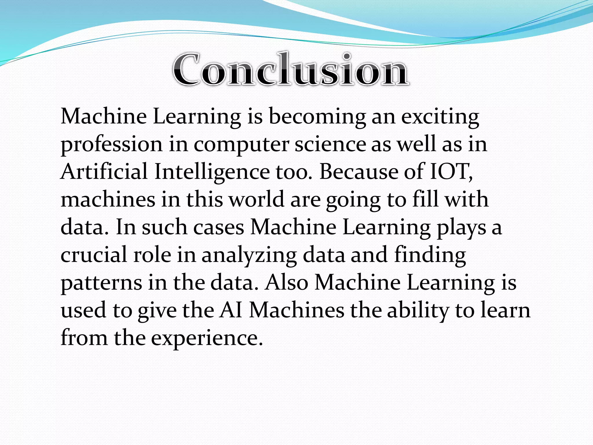 Machine Learning is becoming an exciting
profession in computer science as well as in
Artificial Intelligence too. Because of IOT,
machines in this world are going to fill with
data. In such cases Machine Learning plays a
crucial role in analyzing data and finding
patterns in the data. Also Machine Learning is
used to give the AI Machines the ability to learn
from the experience.
 